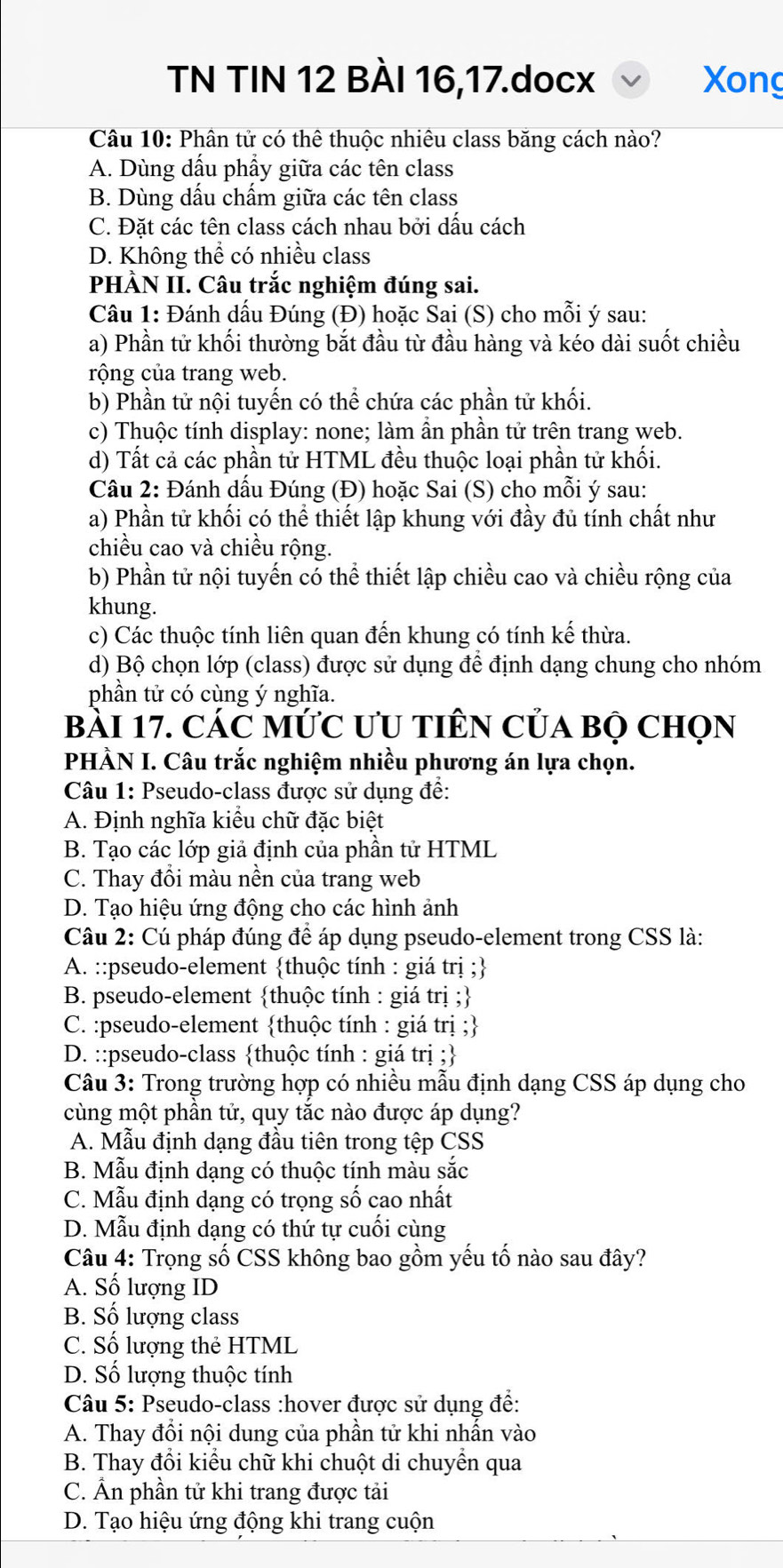 TN TIN 12 BÀI 16,17.docx Xong
Câu 10: Phân tử có thể thuộc nhiêu class băng cách nào?
A. Dùng dấu phẩy giữa các tên class
B. Dùng dấu chấm giữa các tên class
C. Đặt các tên class cách nhau bởi dấu cách
D. Không thể có nhiều class
PHÀN II. Câu trắc nghiệm đúng sai.
Câu 1: Đánh dấu Đúng (Đ) hoặc Sai (S) cho mỗi ý sau:
a) Phần tử khối thường bắt đầu từ đầu hàng và kéo dài suốt chiều
rộng của trang web.
b) Phần tử nội tuyến có thể chứa các phần tử khối.
c) Thuộc tính display: none; làm ần phần tử trên trang web.
d) Tất cả các phần tử HTML đều thuộc loại phần tử khối.
Câu 2: Đánh dấu Đúng (Đ) hoặc Sai (S) cho mỗi ý sau:
a) Phần tử khối có thể thiết lập khung với đầy đủ tính chất như
chiều cao và chiều rộng.
b) Phần tử nội tuyến có thể thiết lập chiều cao và chiều rộng của
khung.
c) Các thuộc tính liên quan đến khung có tính kế thừa.
d) Bộ chọn lớp (class) được sử dụng để định dạng chung cho nhóm
phần tử có cùng ý nghĩa.
bài 17. các mức ưu tiên của bọ chọn
PHÀN I. Câu trắc nghiệm nhiều phương án lựa chọn.
Câu 1: Pseudo-class được sử dụng đề:
A. Định nghĩa kiểu chữ đặc biệt
B. Tạo các lớp giả định của phần tử HTML
C. Thay đổi màu nền của trang web
D. Tạo hiệu ứng động cho các hình ảnh
Câu 2: Cú pháp đúng để áp dụng pseudo-element trong CSS là:
A. ::pseudo-element thuộc tính : giá trị ;
B. pseudo-element thuộc tính : giá trị ;
C. :pseudo-element thuộc tính : giá trị ;
D. ::pseudo-class thuộc tính : giá trị ;
Câu 3: Trong trường hợp có nhiều mẫu định dạng CSS áp dụng cho
cùng một phần tử, quy tắc nào được áp dụng?
A. Mẫu định dạng đầu tiên trong tệp CSS
B. Mẫu định dạng có thuộc tính màu sắc
C. Mẫu định dạng có trọng số cao nhất
D. Mẫu định dạng có thứ tự cuối cùng
Câu 4: Trọng số CSS không bao gồm yếu tố nào sau đây?
A. Số lượng ID
B. Số lượng class
C. Số lượng thẻ HTML
D. Số lượng thuộc tính
Câu 5: Pseudo-class :hover được sử dụng để:
A. Thay đổi nội dung của phần tử khi nhấn vào
B. Thay đổi kiểu chữ khi chuột di chuyển qua
C. Ấn phần tử khi trang được tải
D. Tạo hiệu ứng động khi trang cuộn