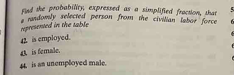 Find the probability, expressed as a simplified fraction, that 5
a randomly selected person from the civilian labor force 6
represented in the table 
42. is employed.
6
43. is female. 
44. is an unemployed male.