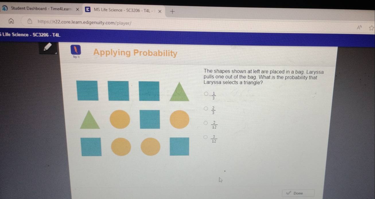 Student Dashboard - Time4Learn X MS Life Science - SC3206 - T4L - X +
https://r22.core.learn.edgenuity.com/player/
Life Science - SC3206 - T4L
Try it Applying Probability
The shapes shown at left are placed in a bag. Laryssa
pulls one out of the bag. What is the probability that
Laryssa selects a triangle?
 1/3 
 2/3 
 2/12 
 3/12 
Done