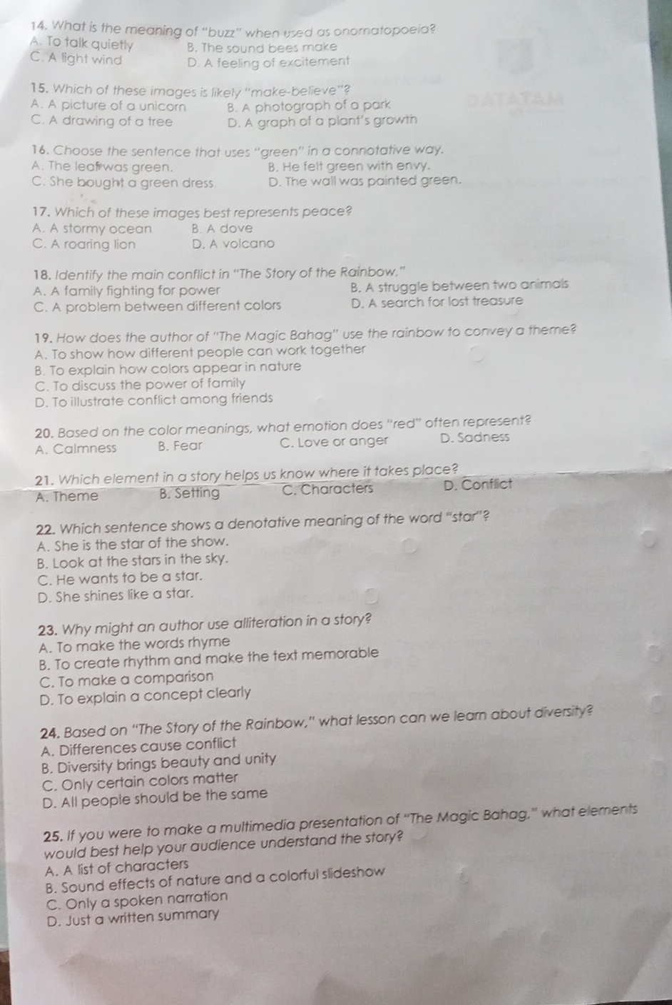 What is the meaning of "buzz" when used as onomatopoeia?
A. To talk quietly B. The sound bees make
C. A light wind D. A feeling of excitement
15. Which of these images is likely "make-believe"?
A. A picture of a unicorn B. A photograph of a park
C. A drawing of a tree D. A graph of a plant's growth
16. Choose the sentence that uses 'green'' in a connotative way.
A. The leaf was green. B. He felt green with envy.
C. She bought a green dress. D. The wall was painted green.
17. Which of these images best represents peace?
A. A stormy ocean B. A dove
C. A roaring lion D. A volcano
18. Identify the main conflict in ''The Story of the Rainbow.''
A. A family fighting for power B. A struggle between two animals
C. A problem between different colors D. A search for lost treasure
19. How does the author of ''The Magic Bahag'' use the rainbow to convey a theme?
A. To show how different people can work together
B. To explain how colors appear in nature
C. To discuss the power of family
D. To illustrate conflict among friends
20. Based on the color meanings, what emotion does “red” often represent?
A. Calmness B. Fear C. Love or anger D. Sadness
21. Which element in a story helps us know where it takes place?
A. Theme B. Setting C. Characters D. Conflict
22. Which sentence shows a denotative meaning of the word “star”?
A. She is the star of the show.
B. Look at the stars in the sky.
C. He wants to be a star.
D. She shines like a star.
23. Why might an author use alliteration in a story?
A. To make the words rhyme
B. To create rhythm and make the text memorable
C. To make a comparison
D. To explain a concept clearly
24. Based on “The Story of the Rainbow,” what lesson can we learn about diversity?
A. Differences cause conflict
B. Diversity brings beauty and unity
C. Only certain colors matter
D. All people should be the same
25. If you were to make a multimedia presentation of “The Magic Bahag,” what elements
would best help your audience understand the story?
A. A list of characters
B. Sound effects of nature and a colorful slideshow
C. Only a spoken narration
D. Just a written summary