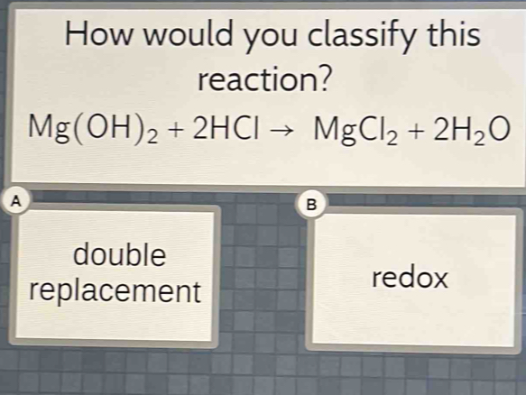 How would you classify this
reaction?
Mg(OH)_2+2HClto MgCl_2+2H_2O
A
B
double
replacement
redox