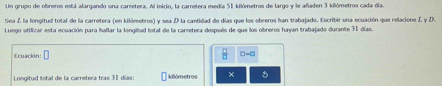 Un grupo de obreros está alargando una carretera. Al inicio, la carretera medía 51 kilómetros de largo y le añaden 3 kilómetros cada día. 
Sea Z la longitud total de la carretera (en kilómetros) y sea D la cantidad de días que los obreros han trabajado. Escribir una ecuación que relacione L y D. 
Luego utilizar esta ecuación para hallar la longitud total de la carretera después de que los obreros hayan trabajado durante 31 días.
 □ /□  
Ecuación: □ □ =□
Longitud total de la carretera tras 31 días : kilómetros ×