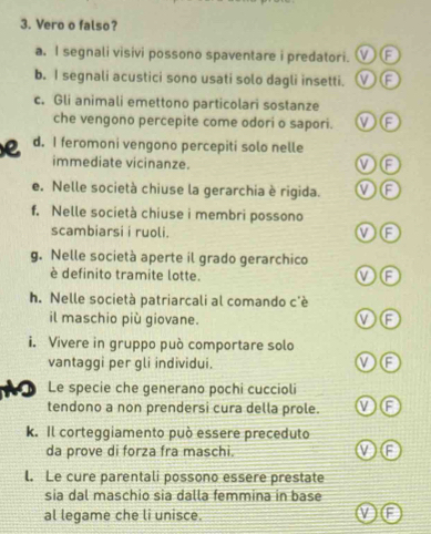 Vero o falso?
a. I segnali visivi possono spaventare i predatori. ①②
b. I segnali acustici sono usati solo dagli insetti. ①F
c. Gli animali emettono particolari sostanze
che vengono percepite come odori o sapori. ①F
e d. I feromoni vengono percepiti solo nelle
immediate vicinanze.
①②
e. Nelle società chiuse la gerarchia è rigida. ①Ⓕ
f. Nelle società chiuse i membri possono
scambiarsi i ruoli.
①Ⓕ
g. Nelle società aperte il grado gerarchico
è definito tramite lotte.
h. Nelle società patriarcali al comando c'è
il maschio più giovane.
①⑥
i. Vivere in gruppo può comportare solo
vantaggi per gli individui.
①E
1 Le specie che generano pochi cuccioli
tendono a non prendersi cura della prole. ①F
k. Il corteggiamento può essere preceduto
da prove di forza fra maschi.
l. Le cure parentali possono essere prestate
sia dal maschio sia dalla femmina in base
al legame che li unisce.