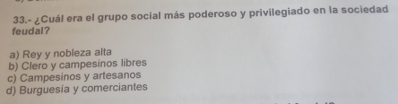 33.- ¿Cuál era el grupo social más poderoso y privilegiado en la sociedad
feudal?
a) Rey y nobleza alta
b) Clero y campesinos libres
c) Campesinos y artesanos
d) Burguesía y comerciantes