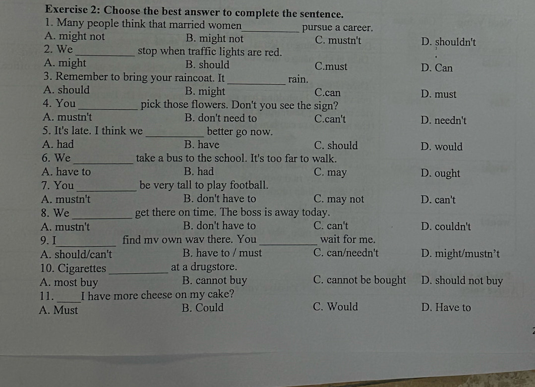 Choose the best answer to complete the sentence.
1. Many people think that married women_ pursue a career.
A. might not B. might not C. mustn't D. shouldn't
2. We_ stop when traffic lights are red.
A. might B. should C.must D. Can
3. Remember to bring your raincoat. It _rain.
A. should B. might C.can D. must
4. You_ pick those flowers. Don't you see the sign?
A. mustn't B. don't need to C.can't D. needn't
5. It's late. I think we _better go now.
A. had B. have C. should D. would
6. We_ take a bus to the school. It's too far to walk.
A. have to B. had C. may D. ought
7. You_ be very tall to play football.
A. mustn't B. don't have to C. may not D. can't
8. We _get there on time. The boss is away today.
A. mustn't B. don't have to C. can't D. couldn't
_
9. I find mv own wav there. You_ wait for me.
A. should/can't B. have to / must C. can/needn't D. might/mustn’t
10. Cigarettes_ at a drugstore.
A. most buy B. cannot buy C. cannot be bought D. should not buy
_
11. I have more cheese on my cake?
A. Must B. Could C. Would D. Have to