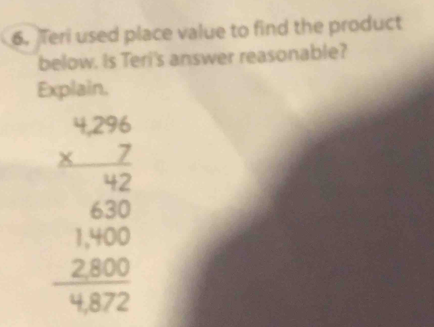 Teri used place value to find the product 
below. Is Teri's answer reasonable? 
Explain.
beginarrayr 4.296 * 72 hline 630 620 hline 1 hline 1800 3 2800 hline 4872endarray