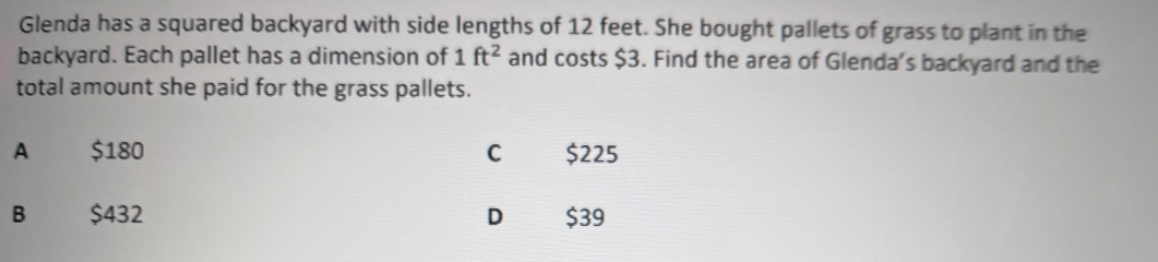 Glenda has a squared backyard with side lengths of 12 feet. She bought pallets of grass to plant in the
backyard. Each pallet has a dimension of 1ft^2 and costs $3. Find the area of Glenda's backyard and the
total amount she paid for the grass pallets.
A $180 C $225
B $432 D $39