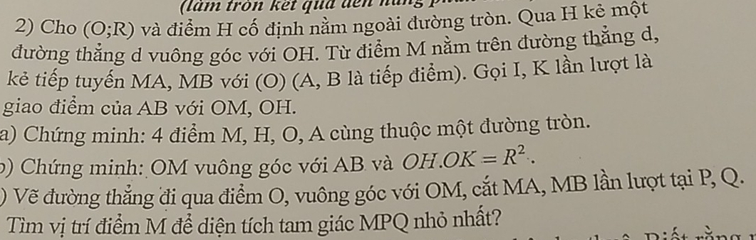 ( lam tròn kết qua đến nài 
2) Cho (O;R) và điểm H cố định nằm ngoài đường tròn. Qua H kê một 
đường thẳng d vuông góc với OH. Từ điểm M nằm trên đường thẳng d, 
kẻ tiếp tuyến MA, MB với (O) (A, B là tiếp điểm). Gọi I, K lần lượt là 
giao điểm của AB với OM, OH. 
a) Chứng minh: 4 điểm M, H, O, A cùng thuộc một đường tròn. 
b) Chứng minh: OM vuông góc với AB và OH. OK=R^2. 
) Vẽ đường thắng đi qua điểm O, vuông góc với OM, cắt MA, MB lần lượt tại P, Q. 
Tìm vị trí điểm M để diện tích tam giác MPQ nhỏ nhất?