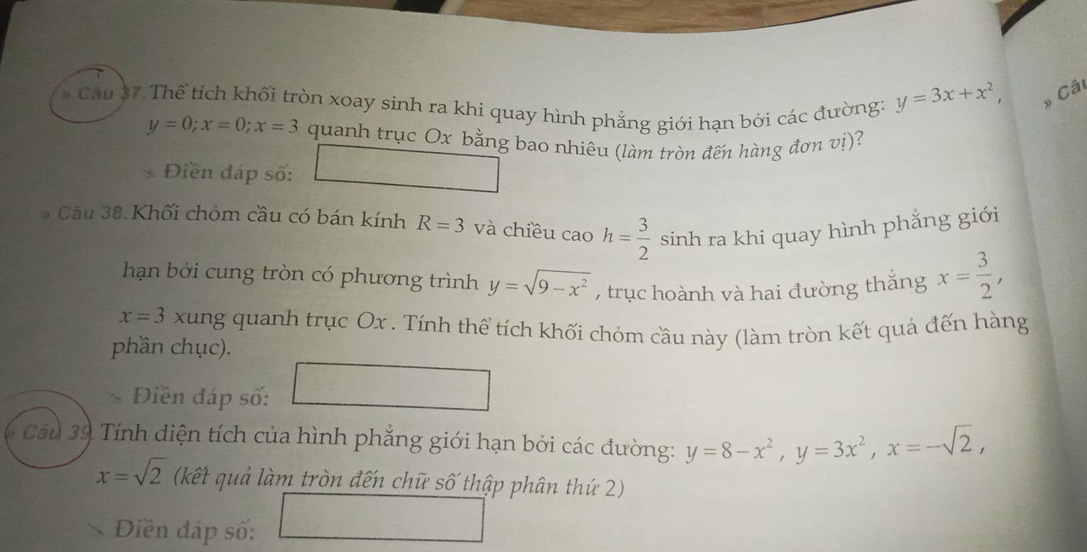 Thể tích khối tròn xoay sinh ra khi quay hình phẳng giới hạn bởi các đường:
y=3x+x^2, 
» Câi
y=0; x=0; x=3 quanh trục Ox bằng bao nhiêu (làm tròn đến hàng đơn vị)? 
Điền đáp số: 
Câu 38. Khối chỏm cầu có bán kính R=3 và chiều cao h= 3/2  sinh ra khi quay hình phẳng giới 
hạn bởi cung tròn có phương trình y=sqrt(9-x^2) , trục hoành và hai đường thắng x= 3/2 ,
x=3 xung quanh trục Ox. Tính thể tích khối chỏm cầu này (làm tròn kết quả đến hàng 
phần chục). 
Điền đáp số: 
Cầu 39 Tính diện tích của hình phẳng giới hạn bởi các đường: y=8-x^2, y=3x^2, x=-sqrt(2),
x=sqrt(2) (kết quả làm tròn đến chữ số thập phân thứ 2) 
Diền đáp số: