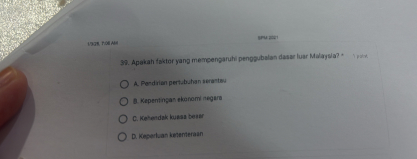 SPM 2021
1/3/25. 7:06 AM
39. Apakah faktor yang mempengaruhi penggubalan dasar luar Malaysia? * 1 point
A. Pendirian pertubuhan serantau
B. Kepentingan ekonomi negara
C. Kehendak kuasa besar
D. Keperluan ketenteraan