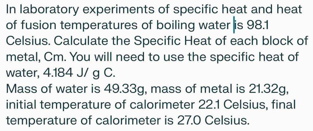 In laboratory experiments of specific heat and heat 
of fusion temperatures of boiling water is 98.1
Celsius. Calculate the Specific Heat of each block of 
metal, Cm. You will need to use the specific heat of 
water, 4.184 J/ g C. 
Mass of water is 49.33g, mass of metal is 21.32g, 
initial temperature of calorimeter 22.1 Celsius, final 
temperature of calorimeter is 27.0 Celsius.