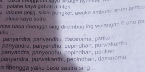 Cukat trengginas kaya sikatan nyamber
. polahe kaya gabah diinteri
lakune gejig, sikile pengkor, awake ambune arum jamba
. aluse kaya sutra
nise basa rinengga sing dirembug ing wulangan 6 ana pa
aiku ...
panyandra, panyendhu, dasanama, parikan
panyandra, panyendhu, pepindhan, purwakanthi
panyandra, panyendhu, pepindhan, parikan
panyandra, purwakanthi, pepindhan, dasanama
a rinengga yaiku basa sastra sing ...