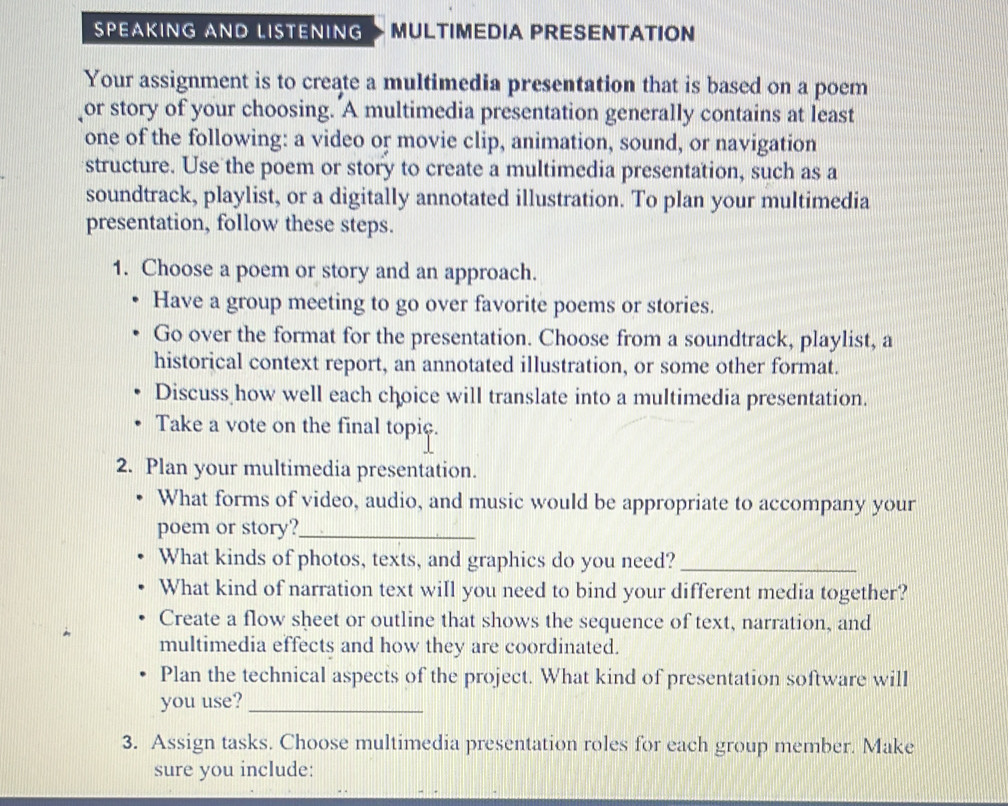 SPEAKING AND LISTENING MULTIMEDIA PRESENTATION 
Your assignment is to create a multimedia presentation that is based on a poem 
or story of your choosing. A multimedia presentation generally contains at least 
one of the following: a video or movie clip, animation, sound, or navigation 
structure. Use the poem or story to create a multimedia presentation, such as a 
soundtrack, playlist, or a digitally annotated illustration. To plan your multimedia 
presentation, follow these steps. 
1. Choose a poem or story and an approach. 
Have a group meeting to go over favorite poems or stories. 
Go over the format for the presentation. Choose from a soundtrack, playlist, a 
historical context report, an annotated illustration, or some other format. 
Discuss how well each choice will translate into a multimedia presentation. 
Take a vote on the final topiç. 
2. Plan your multimedia presentation. 
What forms of video, audio, and music would be appropriate to accompany your 
poem or story?_ 
What kinds of photos, texts, and graphics do you need?_ 
What kind of narration text will you need to bind your different media together? 
Create a flow sheet or outline that shows the sequence of text, narration, and 
multimedia effects and how they are coordinated. 
Plan the technical aspects of the project. What kind of presentation software will 
you use?_ 
3. Assign tasks. Choose multimedia presentation roles for each group member. Make 
sure you include: