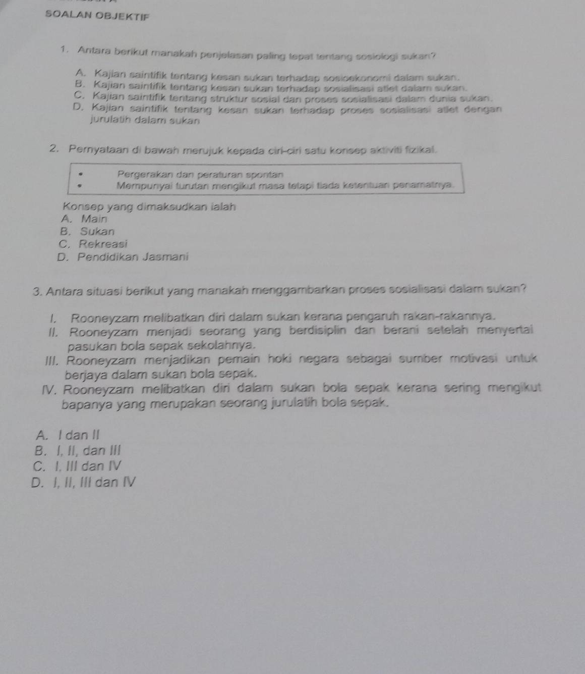 SOALAN OBJEKTIF
1. Antara berikut manakah penjelasan paling tepat tentang sosiologi sukan?
A. Kajian saintifik tentang kesan sukan terhadap sosioekonomi dalam sukan.
B. Kajian saintifik tentang kesan sukan terhadap sosialisasi atlet dalam sukan.
C. Kajian saintifik tentang struktur sosial dan proses sosialisasi dalam dunia sukan.
D. Kajian saintifik tentang kesan sukan terhadap proses sosialisasi atlet dengan
jurulatih dalam sukan
2. Pernyataan di bawah merujuk kepada ciri-ciri satu konsep aktiviti fizikal.
Pergerakan dan peraturan spontan
Mempunyai turutan mengikut masa tetapi tiada ketentuan penamatnya.
Konsep yang dimaksudkan ialah
A. Main
B. Sukan
C. Rekreasi
D. Pendidikan Jasmani
3. Antara situasi berikut yang manakah menggambarkan proses sosialisasi dalam sukan?
1. Rooneyzam melibatkan diri dalam sukan kerana pengaruh rakan-rakannya.
II. Rooneyzam menjadi seorang yang berdisiplin dan berani setelah menyertai
pasukan bola sepak sekolahnya.
III. Rooneyzam menjadikan pemain hoki negara sebagai sumber motivasi untuk
berjaya dalam sukan bola sepak.
IV. Rooneyzam melibatkan diri dalam sukan bola sepak kerana sering mengikut
bapanya yang merupakan seorang jurulatih bola sepak.
A. I dan II
B. I, II, dan III
C. I. III dan IV
D. I, II, III dan IV