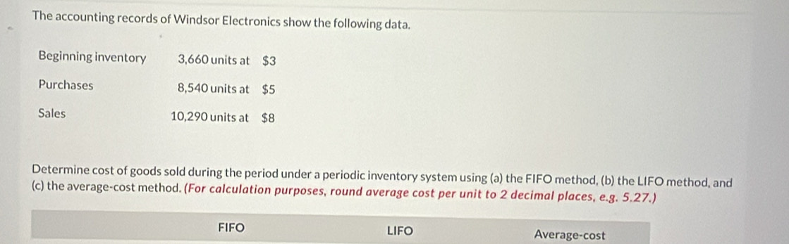 The accounting records of Windsor Electronics show the following data. 
Beginning inventory 3,660 units at $3
Purchases 8,540 units at $5
Sales 10,290 units at $8
Determine cost of goods sold during the period under a periodic inventory system using (a) the FIFO method, (b) the LIFO method, and 
(c) the average-cost method. (For calculation purposes, round average cost per unit to 2 decimal places, e.g. 5.27.) 
FIFO LIFO Average-cost