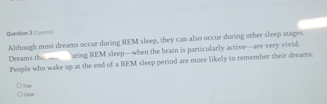 Although most dreams occur during REM sleep, they can also occur during other sleep stages.
Dreams that be uring REM sleep—when the brain is particularly active—are very vivid.
People who wake up at the end of a REM sleep period are more likely to remember their dreams.
True
) Falise