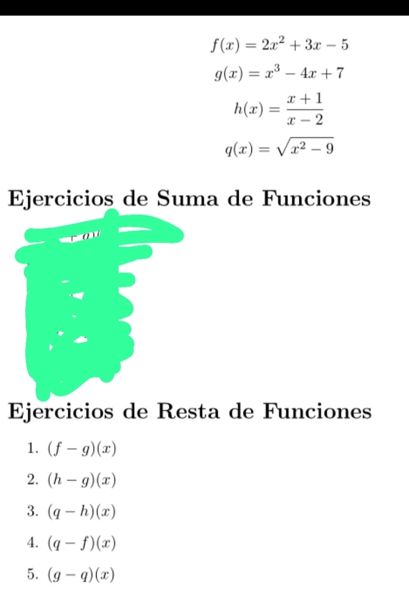 f(x)=2x^2+3x-5
g(x)=x^3-4x+7
h(x)= (x+1)/x-2 
q(x)=sqrt(x^2-9)
Ejercicios de Suma de Funciones 
Ejercicios de Resta de Funciones 
1. (f-g)(x)
2. (h-g)(x)
3. (q-h)(x)
4. (q-f)(x)
5. (g-q)(x)