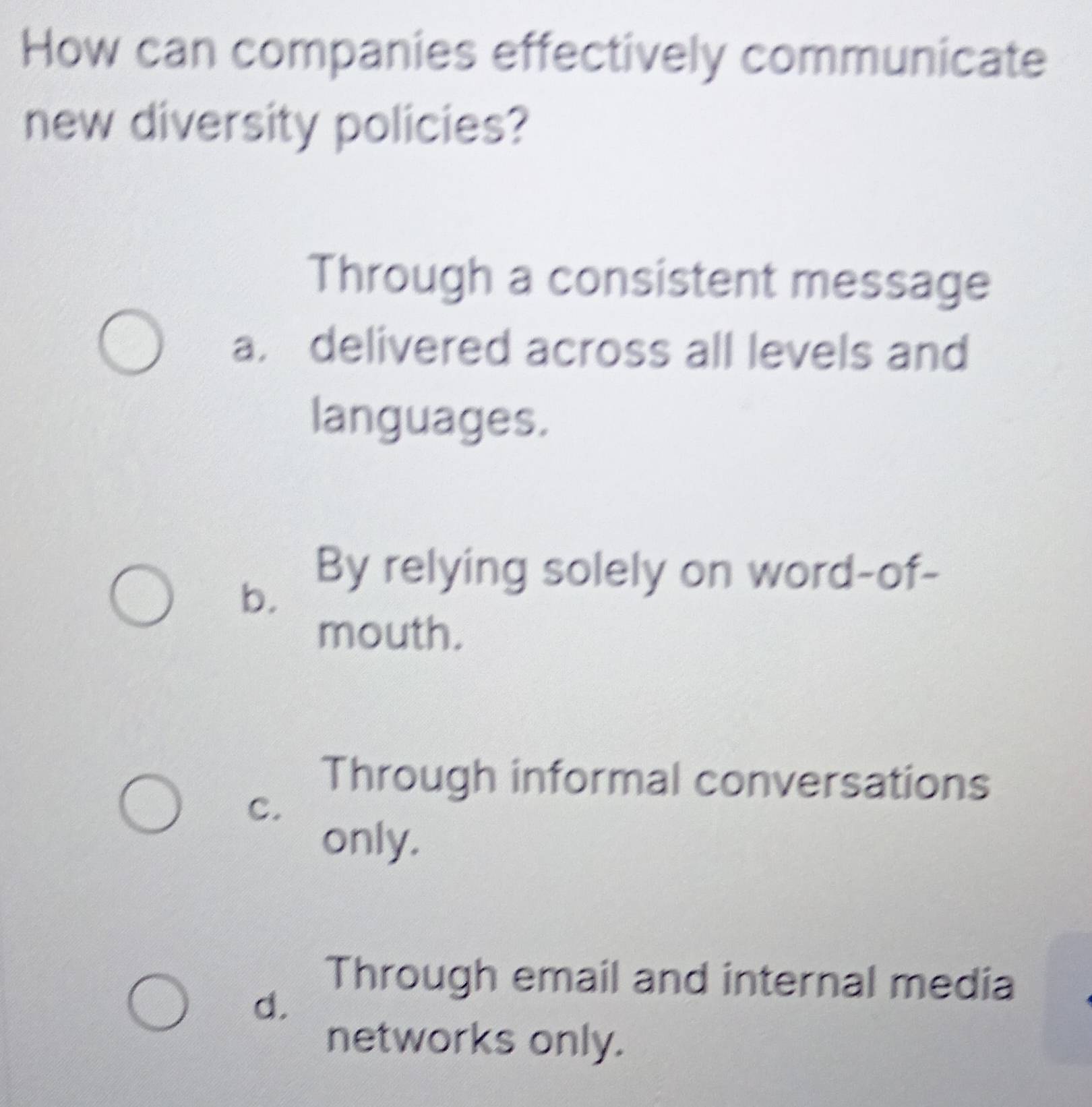 How can companies effectively communicate
new diversity policies?
Through a consistent message
a. delivered across all levels and
languages.
b.
By relying solely on word-of-
mouth.
Through informal conversations
C.
only.
Through email and internal media
d.
networks only.