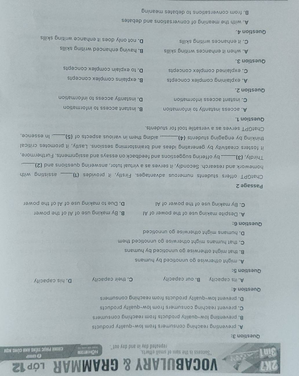 2K7 VocaBULARY & GRaMMAR Lớp12
3in1 "Success is the sum of small efforts, NÖh B
repeated day in and day out". Chính phục tiếng anh cùng nQh
Question 3:
A. preventing reaching consumers from low-quality products
B. preventing low-quality products from reaching consumers
C. prevent reaching consumers from low-quality products
D. prevent low-quality products from reaching consumers
Question 4:
A. its capacity B. our capacity C. their capacity D. his capacity
Question 5:
A. might otherwise go unnoticed by humans
B. that might otherwise go unnoticed by humans
C. that humans might otherwise go unnoticed them
D. humans might otherwise go unnoticed
Question 6:
A. Despite making use of the power of AI B. By making use of Al of the power
C. By making use of the power of AI D. Due to making use of Al of the power
Passage 2
ChatGPT offers students numerous advantages. Firstly, it provides (1) _assisting with
homework and research. Secondly, it serves as a virtual tutor, answering questions and (2)_
Thirdly, (3)_ by offering suggestions and feedback on essays and assignments. Furthermore,
it fosters creativity by generating ideas and brainstorming sessions. Lastly, it promotes critical
thinking by engaging students (4)_ aiding them in various aspects of (5)_ In essence,
ChatGPT serves as a versatile tool for students.
Question 1.
A. access instantly to information B. instant access to information
C. instant access information D. instantly access to information
Question 2.
A. explaining complex concepts B. explains complex concepts
C. explained complex concepts D. to explain complex concepts
Question 3.
A. when it enhances writing skills B. having enhanced writing skills
C. it enhances writing skills D. not only does it enhance writing skills
Question 4.
A. with the meaning of conversations and debates
B. from conversations to debates meaning