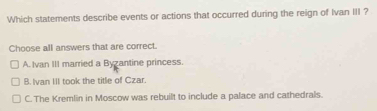 Which statements describe events or actions that occurred during the reign of Ivan III ?
Choose all answers that are correct.
A. Ivan III married a Byzantine princess.
B. Ivan III took the title of Czar.
C. The Kremlin in Moscow was rebuilt to include a palace and cathedrals.