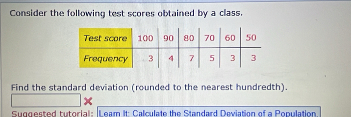 Consider the following test scores obtained by a class. 
Find the standard deviation (rounded to the nearest hundredth). 
Suggested tutorial: |Leam It: Calculate the Standard Deviation of a Population.