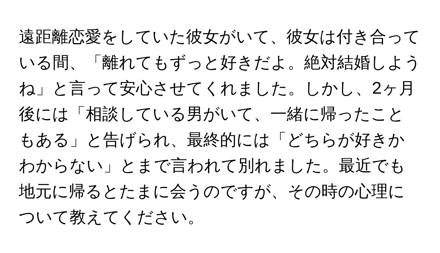 遠距離恋愛をしていた彼女がいて、彼女は付き合っている間、「離れてもずっと好きだよ。絶対結婚しようね」と言って安心させてくれました。しかし、2ヶ月後には「相談している男がいて、一緒に帰ったこともある」と告げられ、最終的には「どちらが好きかわからない」とまで言われて別れました。最近でも地元に帰るとたまに会うのですが、その時の心理について教えてください。