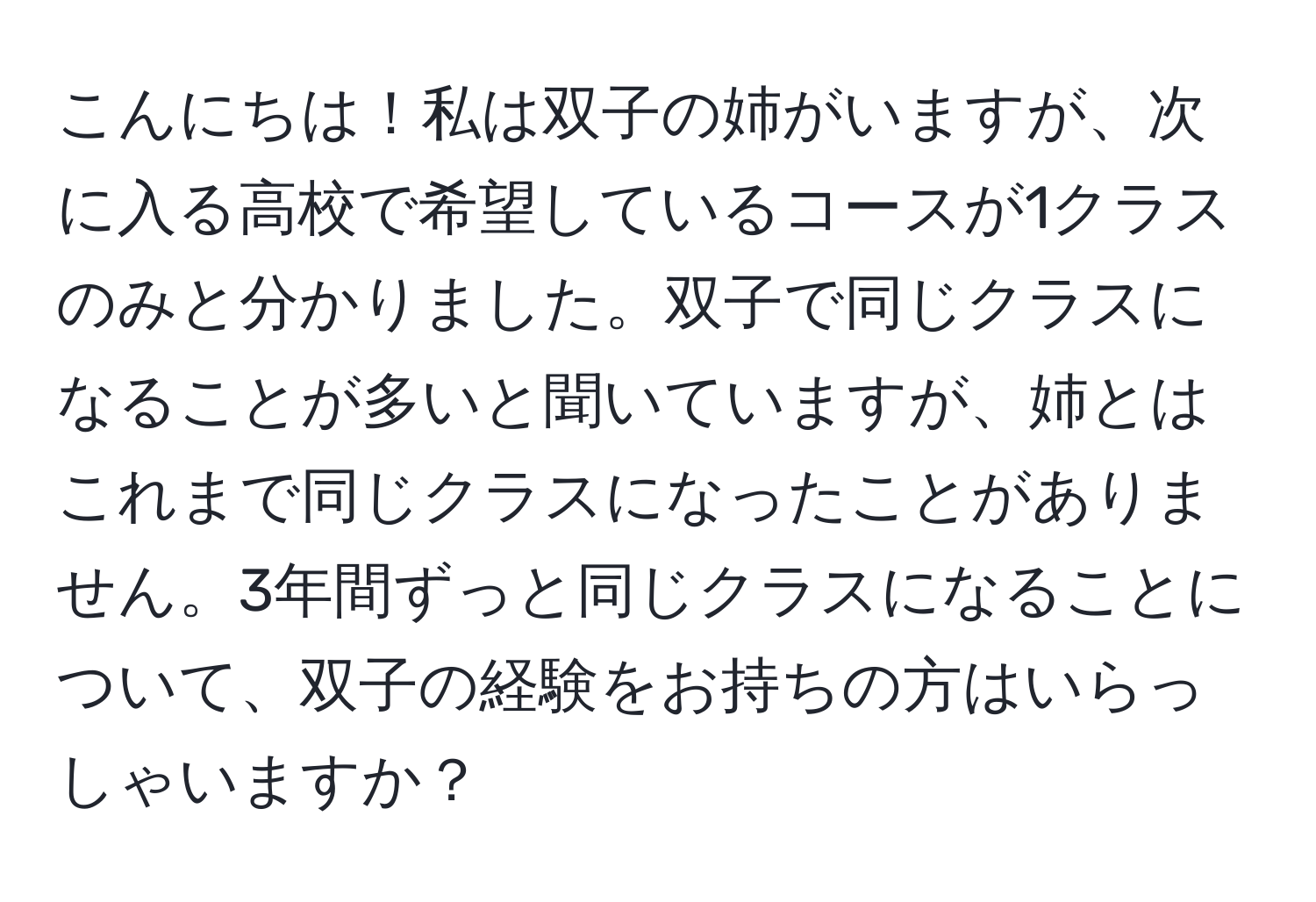 こんにちは！私は双子の姉がいますが、次に入る高校で希望しているコースが1クラスのみと分かりました。双子で同じクラスになることが多いと聞いていますが、姉とはこれまで同じクラスになったことがありません。3年間ずっと同じクラスになることについて、双子の経験をお持ちの方はいらっしゃいますか？