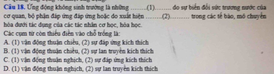 Ứng động không sinh trưởng là những --.--. .(1)........ do sự biến đổi sức trương nước của
cơ quan, bộ phận đáp ứng đáp ứng hoặc do xuất hiện ........(2)......... 1 trong các tế bào, mô chuyển
hóa đưới tác dụng của các tác nhân cơ học, hóa học.
Các cụm từ còn thiếu điền vào chỗ trống là:
A. (1) vận động thuận chiều, (2) sự đáp ứng kích thích
B. (1) vận động thuận chiều, (2) sự lan truyền kích thích
C. (1) vận động thuận nghịch, (2) sự đáp ứng kích thích
D. (1) vận động thuận nghịch, (2) sự lan truyền kích thích