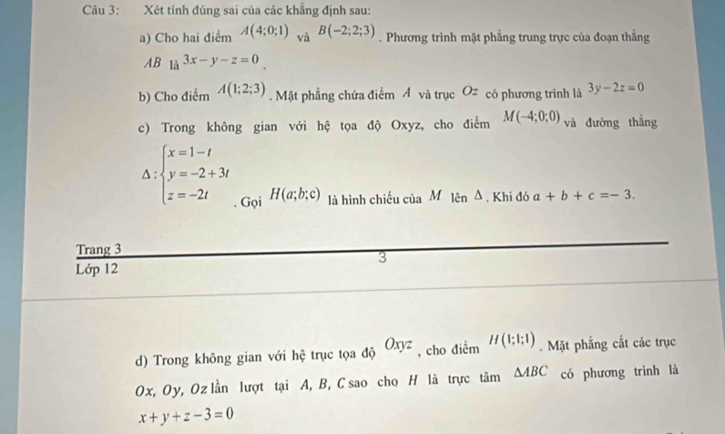 Xét tính đúng sai của các khẳng định sau: 
a) Cho hai điểm A(4;0;1) và B(-2;2;3). Phương trình mặt phẳng trung trực của đoạn thẳng 
AB la^(3x-y-z=0). 
b) Cho điểm A(1;2;3). Mặt phẳng chứa điểm Á và trục Oz có phương trình là 3y-2z=0
c) Trong không gian với hệ tọa độ Oxyz, cho điểm M(-4;0;0) và đường thắng
Delta :beginarrayl x=1-t y=-2+3t z=-2tendarray.. Gọi H(a;b;c) là hình chiếu của M lên Δ. Khi đó a+b+c=-3. 
Trang 3 
3 
Lớp 12 
d) Trong không gian với hệ trục tọa độ Oxyz , cho điểm H(1;1;1). Mặt phẳng cắt các trục
Ox, Oy, Oz lần lượt tại A, B, C sao cho H là trực ti △ ABC có phương trình là
x+y+z-3=0