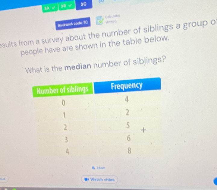 3A √ 30 3C 3D 
Calculator 
Bookwork code: 3C allowed 
esults from a survey about the number of siblings a group o 
people have are shown in the table below. 
What is the median number of siblings? 
Q Zoom 
ous * Watch video