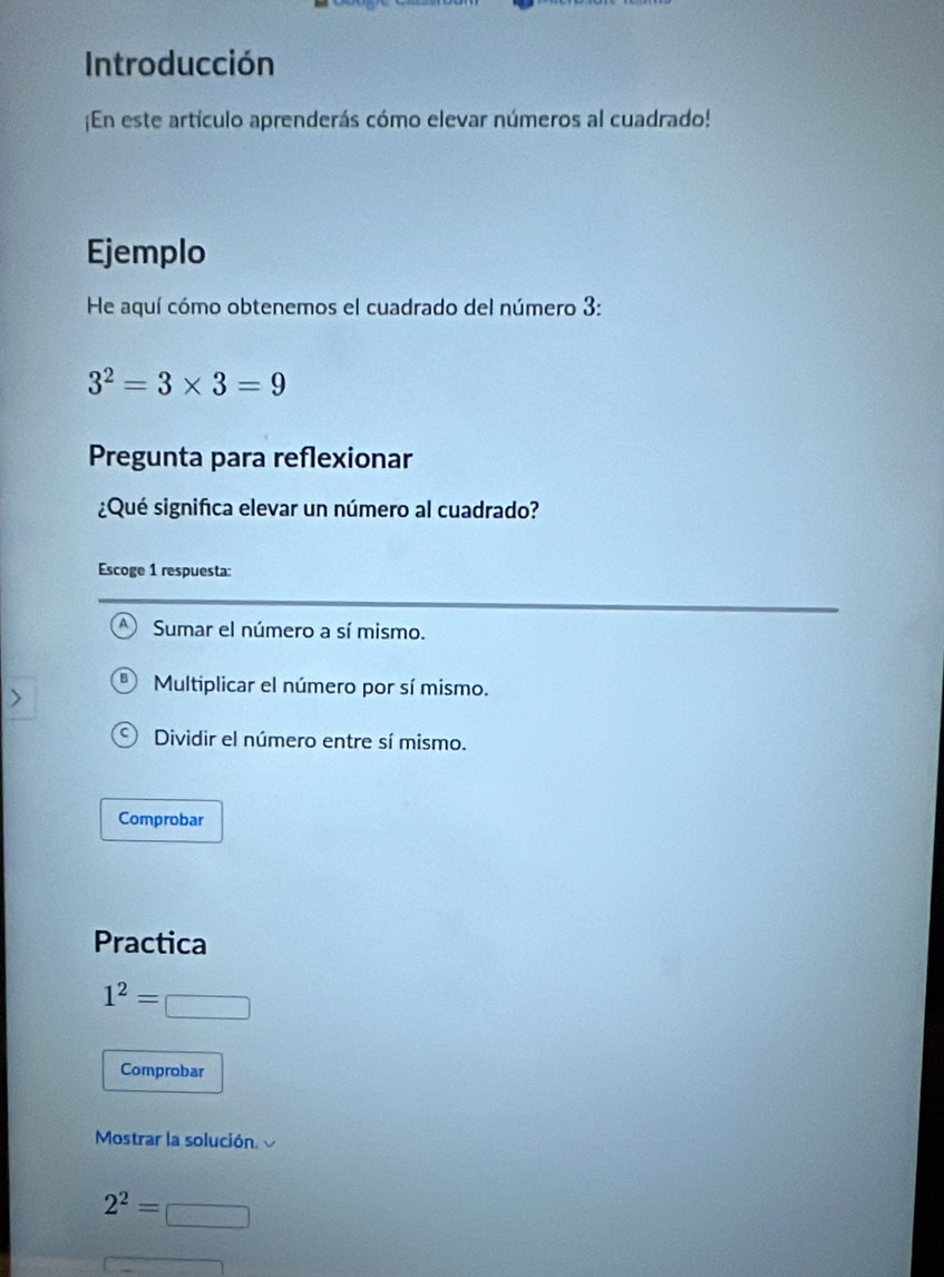 Introducción
¡En este artículo aprenderás cómo elevar números al cuadrado!
Ejemplo
He aquí cómo obtenemos el cuadrado del número 3 :
3^2=3* 3=9
Pregunta para reflexionar
¿Qué significa elevar un número al cuadrado?
Escoge 1 respuesta:
Sumar el número a sí mismo.
Multiplicar el número por sí mismo.
Dividir el número entre sí mismo.
Comprobar
Practica
1^2=□
Comprobar
Mostrar la solución.
2^2=□