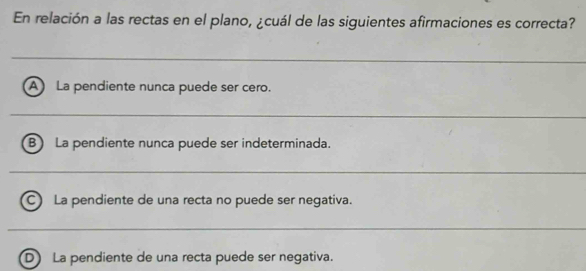 En relación a las rectas en el plano, ¿cuál de las siguientes afirmaciones es correcta?
_
A La pendiente nunca puede ser cero.
_
B) La pendiente nunca puede ser indeterminada.
_
C) La pendiente de una recta no puede ser negativa.
_
D) La pendiente de una recta puede ser negativa.