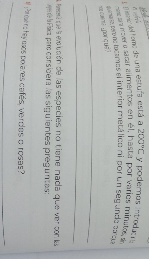 a verro 
3. El interior del horno de una estufa está a 200°C y podemos introducir la 
mano para mover o sacar alimentos en él, hasta por varios minutos, sin 
quemarse, pero no tocamos el interior metálico ni por un segundo porque 
nos quema, ¿por qué? 
_ 
_ 
4. Parecería que la evolución de las especies no tiene nada que ver con las 
Leyes de la Física, pero considera las siguientes preguntas: 
#) ¿Por qué no hay osos polares cafés, verdes o rosas? 
_