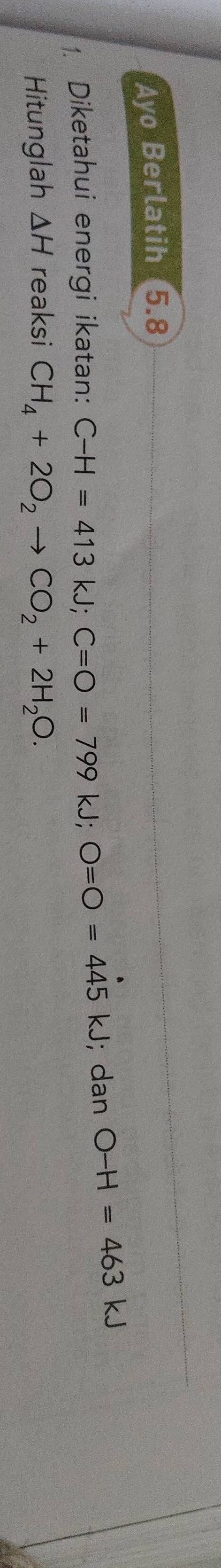 Ayo Berlatih 5.8
1. Diketahui energi ikatan: C-H=413kJ; C=O=799 kJ; O=O=445kJ; dan O-H=463kJ
Hitunglah △ H reaksi CH_4+2O_2to CO_2+2H_2O.