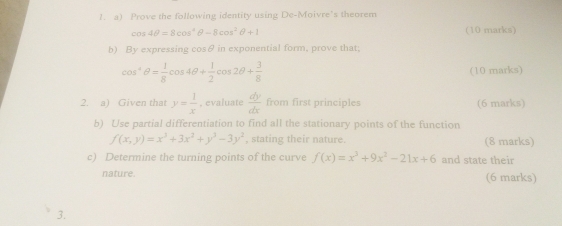 Prove the following identity using De-Moivre's theorem
cos 4θ =8cos^4θ -8cos^2θ +1 (10 marks) 
b) By expressing cosθ in exponential form, prove that;
cos^-θ = 1/8 cos 4θ + 1/2 cos 2θ + 3/8 
(10 marks) 
2. a) Given that y= 1/x  , evaluate  dy/dx  from first principles (6 marks) 
b) Use partial differentiation to find all the stationary points of the function
f(x,y)=x^3+3x^2+y^3-3y^2 , stating their nature. (8 marks) 
c) Determine the turning points of the curve f(x)=x^3+9x^2-21x+6 and state their 
nature. (6 marks) 
3.