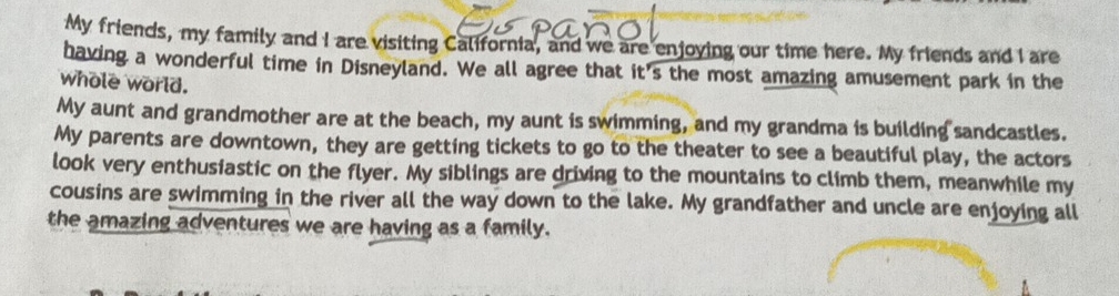 My friends, my family and I are visiting California, and we are enjoying our time here. My friends and I are 
having a wonderful time in Disneyland. We all agree that it's the most amazing amusement park in the 
whole world. 
My aunt and grandmother are at the beach, my aunt is swimming, and my grandma is building sandcastles. 
My parents are downtown, they are getting tickets to go to the theater to see a beautiful play, the actors 
look very enthusiastic on the flyer. My siblings are driving to the mountains to climb them, meanwhile my 
cousins are swimming in the river all the way down to the lake. My grandfather and uncle are enjoying all 
the amazing adventures we are having as a family.