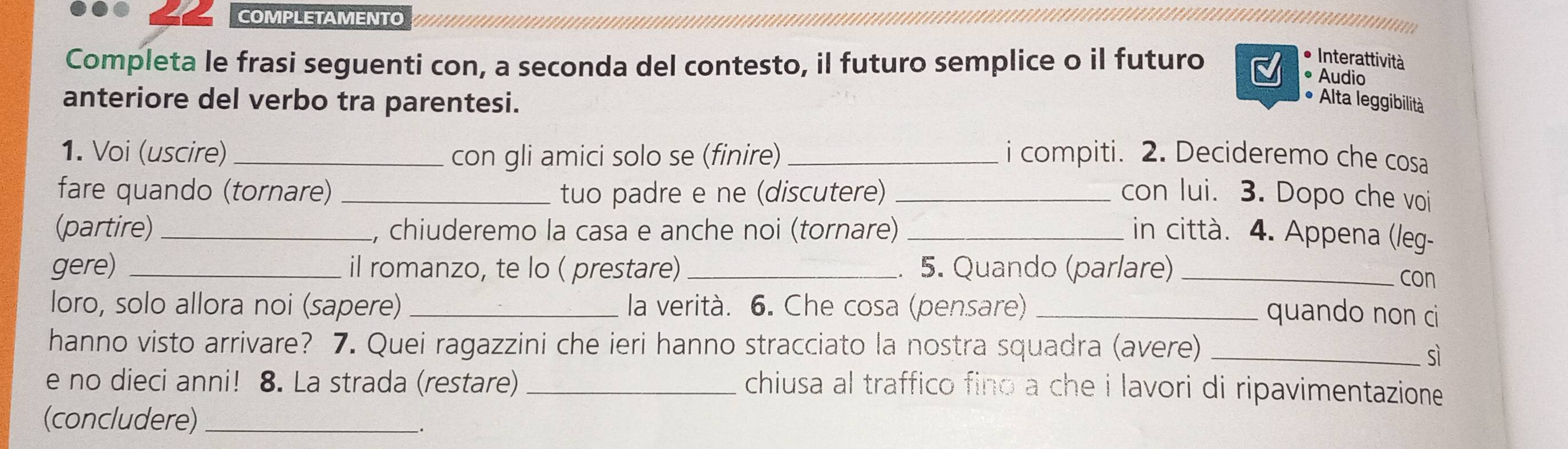 COMPLETAMENTO 
Completa le frasi seguenti con, a seconda del contesto, il futuro semplice o il futuro 
Interattività 
• Audio 
anteriore del verbo tra parentesi. Alta leggibilità 
1. Voi (uscire) _con gli amici solo se (finire) _i compiti. 2. Decideremo che cosa 
fare quando (tornare) _tuo padre e ne (discutere) _con lui. 3. Dopo che voi 
(partire) _L, chiuderemo la casa e anche noi (tornare)_ in città. 4. Appena (leg- 
gere) _il romanzo, te lo ( prestare)_ . 5. Quando (parlare)_ 
con 
loro, solo allora noi (sapere)_ la verità. 6. Che cosa (pensare) _quando non ci 
hanno visto arrivare? 7. Quei ragazzini che ieri hanno stracciato la nostra squadra (avere)_ 
sì 
e no dieci anni! 8. La strada (restare)_ 
chiusa al traffico fino a che i lavori di ripavimentazione . 
(concludere)_ 
.