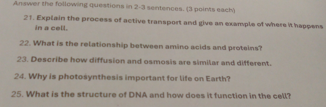 Answer the following questions in 2-3 sentences. (3 points each) 
21. Explain the process of active transport and give an example of where it happens 
in a cell. 
22. What is the relationship between amino acids and proteins? 
23. Describe how diffusion and osmosis are similar and different. 
24. Why is photosynthesis important for life on Earth? 
25. What is the structure of DNA and how does it function in the cell?