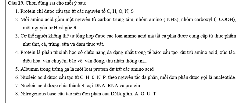 Chọn đúng sai cho mỗi ý sau: 
1. Protein chỉ được cầu tạo từ các nguyên tổ C, H, O, N, S 
2. Mỗi amino acid gồm một nguyên tử carbon trung tâm, nhóm amino (-NH2), nhóm carboxyl (- COOH), 
một nguyên tử H và gốc R. 
3. Cơ thể người không thể tự tổng hợp được các loại amino acid mà tất cả phải được cung cấp từ thực phẩm 
như thịt, cá, trứng, sữa và đạm thực vật. 
4. Protein là phân tử sinh học có chức năng đa dạng nhất trong tế bào: cầu tạo. dự trữ amino acid, xúc tác. 
điều hòa. vận chuyền, báo vệ. vận động, thu nhận thông tin... 
5. Albumin trong trứng gà là một loại protein dự trữ các amino acid 
6. Nucleic acid đưọc cầu tạo từ C. H. 0. N. P. theo nguyên tắc đa phân, mỗi đơn phân đưọc gọi là nucleotide. 
7. Nucleic acid được chia thành 3 loại DNA. RNA và protein 
8. Nitrogenous base cầu tạo nên đơn phân của DNA gồm: A. G. U. T