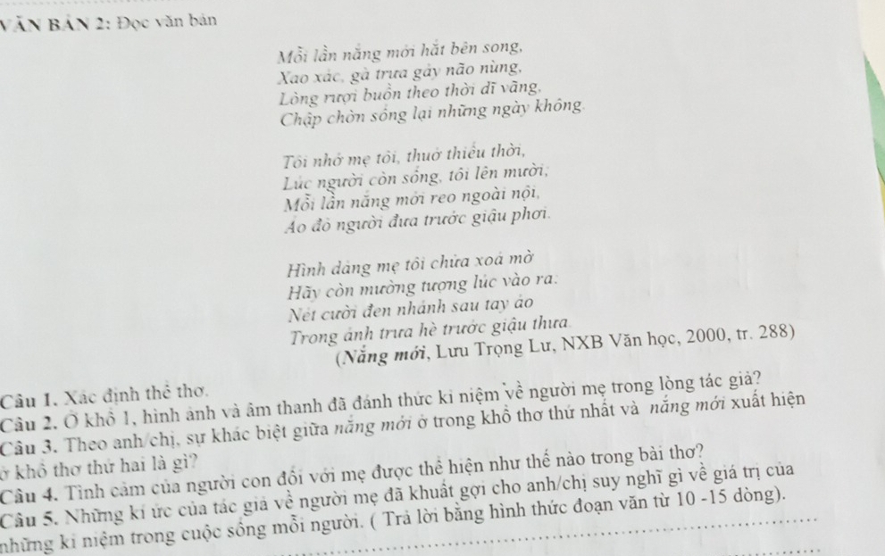 VăN BảN 2: Đọc văn bản 
Mỗi lần năng mới hắt bên song, 
Xao xác, gà trựa gảy não nùng, 
Lòng rượi buồn theo thời dĩ vãng, 
Chập chòn sống lại những ngày không. 
Tôi nhớ mẹ tôi, thuở thiếu thời, 
Lục người còn sống, tôi lên mười, 
Mỗi lần năng mới reo ngoài nội, 
Ao đỏ người đưa trước giậu phơi. 
Hình dảng mẹ tôi chửa xoá mờ 
Hãy còn mường tượng lúc vào ra: 
Nét cười đen nhánh sau tay áo 
Trong ánh trưa hè trước giậu thưa 
(Năng mới, Lưu Trọng Lư, NXB Văn học, 2000, tr. 288) 
Câu 1. Xác định thê thơ. 
Cầu 2. Ở khổ 1, hình ảnh và âm thanh đã đánh thức ki niệm về người mẹ trong lòng tác giả? 
Câu 3. Theo anh chị, sự khác biệt giữa năng mới ở trong khổ thơ thứ nhất và năng mới xuất hiện 
ở khô thơ thứ hai là gì? 
Câu 4. Tình cảm của người con đổi với mẹ được thể hiện như thể nào trong bài thơ? 
Câu 5. Những kí ức của tác giả về người mẹ đã khuất gợi cho anh/chị suy nghĩ gì về giá trị của 
những ki niệm trong cuộc sông mỗi người. ( Trả lời băng hình thức đoạn văn từ 10 -15 dòng).