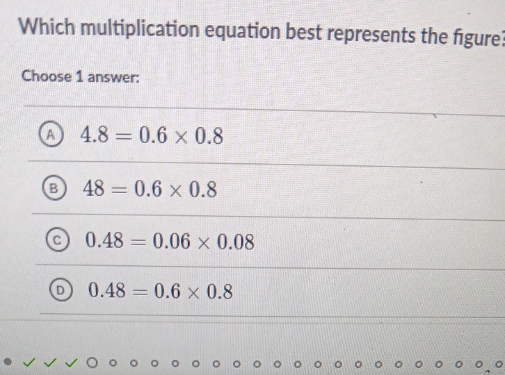 Which multiplication equation best represents the figure?
Choose 1 answer:
A 4.8=0.6* 0.8
48=0.6* 0.8
C 0.48=0.06* 0.08
D 0.48=0.6* 0.8