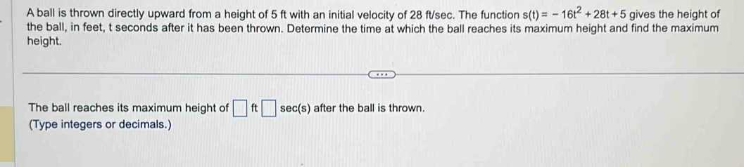 A ball is thrown directly upward from a height of 5 ft with an initial velocity of 28 ft/sec. The function s(t)=-16t^2+28t+5 gives the height of 
the ball, in feet, t seconds after it has been thrown. Determine the time at which the ball reaches its maximum height and find the maximum 
height. 
The ball reaches its maximum height of □ ft□ sec (s) after the ball is thrown. 
(Type integers or decimals.)