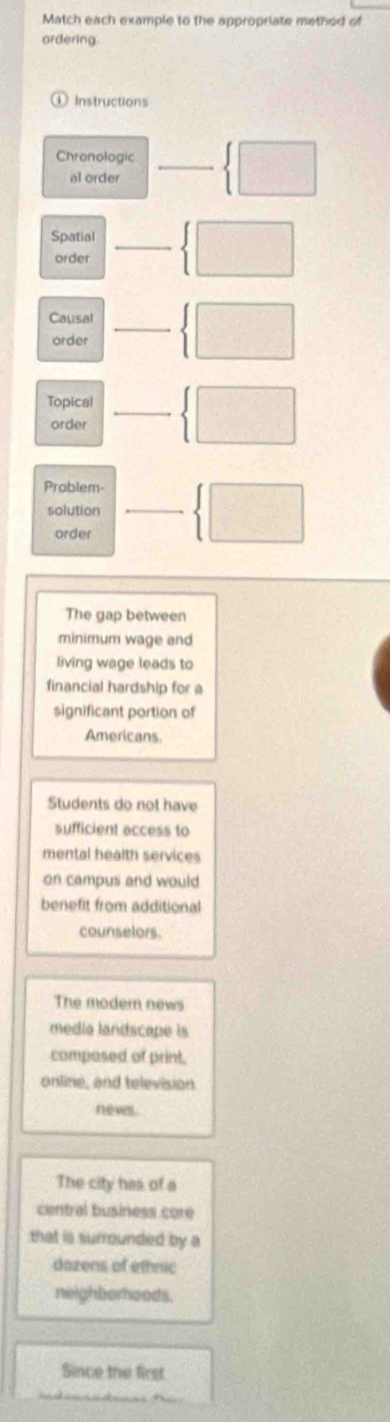 Match each example to the appropriate method of 
ordering 
Instructions 
Chronologic _  □ 
al order 
Spatial  □ 
order □  
Causal -3,-2)
order □  □ 
Topical  □ 
order vector  
Problem- _ x_1+x_2= □ /□    □ 
solution vector  
order 
The gap between 
minimum wage and 
living wage leads to 
financial hardship for 
significant portion of 
Americans. 
Students do not have 
sufficient access to 
mental health services 
on campus and would 
benefit from additional 
counselors. 
The modern news 
media landscape is 
composed of print. 
online, and television 
neves . 
The city has of a 
central business core 
that is surrounded by a 
dazens of ethnic 
neighborhoods. 
Since the first