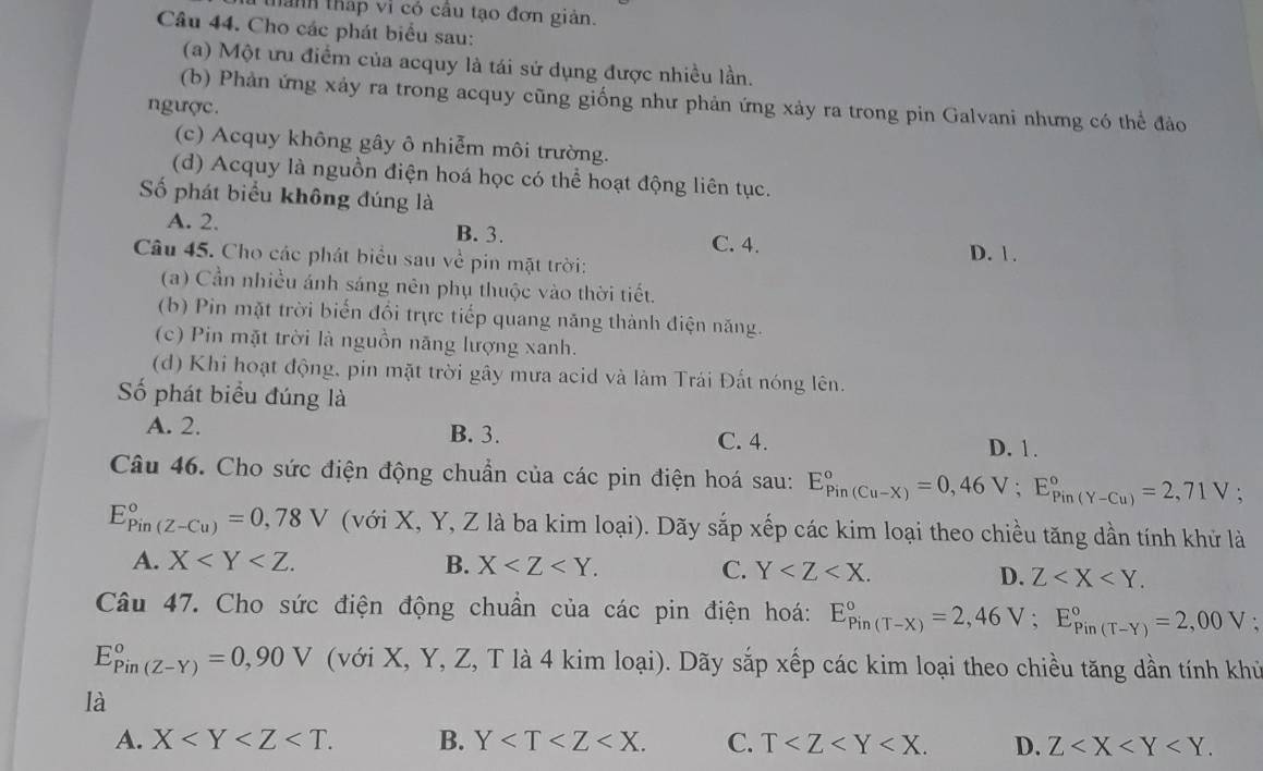 thành tháp vi có câu tạo đơn giản.
Câu 44. Cho các phát biểu sau:
(a) Một ưu điểm của acquy là tái sử dụng được nhiều lần.
(b) Phản ứng xảy ra trong acquy cũng giống như phản ứng xảy ra trong pin Galvani nhưng có thể đảo
ngược.
(c) Acquy không gây ô nhiễm môi trường.
(d) Acquy là nguồn điện hoá học có thể hoạt động liên tục.
ố phát biểu không đúng là
A. 2. B. 3. C. 4.
Câu 45. Cho các phát biểu sau về pin mặt trời:
D. 1.
(a) Cần nhiều ánh sáng nên phụ thuộc vào thời tiết.
(b) Pin mặt trời biến đổi trực tiếp quang năng thành điện năng.
(c) Pin mặt trời là nguồn năng lượng xanh.
(d) Khi hoạt động, pin mặt trời gây mưa acid và làm Trái Đất nóng lên.
Số phát biểu đúng là
A. 2. B. 3. C. 4. D. 1.
Câu 46. Cho sức điện động chuẩn của các pin điện hoá sau: E_(Pin(Cu-X))°=0,46V;E_(Pin(Y-Cu))°=2,71V
E_(Pin(Z-Cu))°=0,78V (với X, Y, Z là ba kim loại). Dãy sắp xếp các kim loại theo chiều tăng dần tính khử là
A. X B. X C. Y
D. Z
Câu 47. Cho sức điện động chuẩn của các pin điện hoá: E_(Pin(T-X))°=2,46V;E_(Pin(T-Y))°=2,00V;
E_(Pin(Z-Y))°=0,90V (với X, Y, Z, T là 4 kim loại). Dãy sắp xếp các kim loại theo chiều tăng dần tính khủ
là
A. X B. Y C. T D. Z