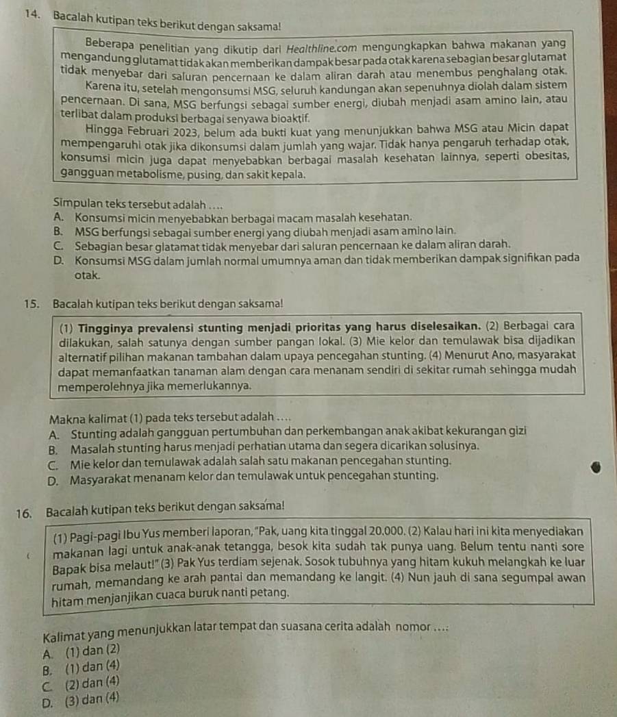 Bacalah kutipan teks berikut dengan saksama!
Beberapa penelitian yanq dikutip darl Healthline.com mengungkapkan bahwa makanan yang
mengandung glutamat tidak akan memberikan dampak besar pada otak karena sebagian besar glutamat
tidak menyebar dari saluran pencernaan ke dalam aliran darah atau menembus penghalang otak.
Karena itu, setelah mengonsumsi MSG, seluruh kandungan akan sepenuhnya diolah dalam sistem
pencernaan. Di sana, MSG berfungsi sebagai sumber energi, diubah menjadi asam amino lain, atau
terlibat dalam produksi berbagai senyawa bioaktif.
Hingga Februari 2023, belum ada bukti kuat yang menunjukkan bahwa MSG atau Micin dapat
mempengaruhi otak jika dikonsumsi dalam jumlah yang wajar. Tidak hanya pengaruh terhadap otak,
konsumsi micin juga dapat menyebabkan berbagai masalah kesehatan lainnya, seperti obesitas,
gangguan metabolisme, pusing, dan sakit kepala.
Simpulan teks tersebut adalah ....
A. Konsumsi micin menyebabkan berbagai macam masalah kesehatan.
B. MSG berfungsi sebagai sumber energi yang diubah menjadi asam amino lain.
C. Sebagian besar glatamat tidak menyebar dari saluran pencernaan ke dalam aliran darah.
D. Konsumsi MSG dalam jumlah normal umumnya aman dan tidak memberikan dampak signifikan pada
otak.
15. Bacalah kutipan teks berikut dengan saksama!
(1) Tingginya prevalensi stunting menjadi prioritas yang harus diselesaikan. (2) Berbagai cara
dilakukan, salah satunya dengan sumber pangan lokal. (3) Mie kelor dan temulawak bisa dijadikan
alternatif pilihan makanan tambahan dalam upaya pencegahan stunting. (4) Menurut Ano, masyarakat
dapat memanfaatkan tanaman alam dengan cara menanam sendiri di sekitar rumah sehingga mudah
memperolehnya jika memerlukannya.
Makna kalimat (1) pada teks tersebut adalah …...
A. Stunting adalah gangguan pertumbuhan dan perkembangan anak akibat kekurangan gizi
B. Masalah stunting harus menjadi perhatian utama dan segera dicarikan solusinya.
C. Mie kelor dan temulawak adalah salah satu makanan pencegahan stunting.
D. Masyarakat menanam kelor dan temulawak untuk pencegahan stunting.
16. Bacalah kutipan teks berikut dengan saksama!
(1) Pagi-pagi Ibu Yus memberi laporan, “Pak, uang kita tinggal 20.000. (2) Kalau hari ini kita menyediakan
 makanan lagi untuk anak-anak tetangga, besok kita sudah tak punya uang. Belum tentu nanti sore
Bapak bisa melaut!" (3) Pak Yus terdiam sejenak. Sosok tubuhnya yang hitam kukuh melangkah ke luar
rumah, memandang ke arah pantai dan memandang ke langit. (4) Nun jauh di sana segumpal awan
hitam menjanjikan cuaca buruk nanti petang.
Kalimat yang menunjukkan latar tempat dan suasana cerita adalah nomor ....
A. (1) dan (2)
B. (1) dan (4)
C. (2) dan (4)
D. (3) dan (4)