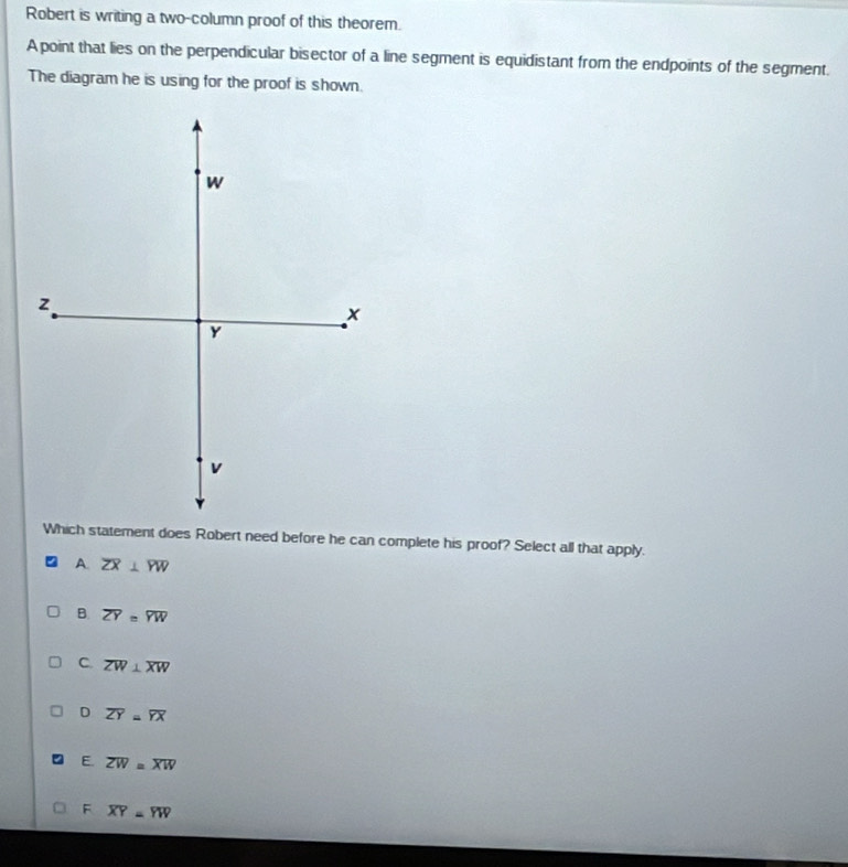 Robert is writing a two-column proof of this theorem.
A point that lies on the perpendicular bisector of a line segment is equidistant from the endpoints of the segment.
The diagram he is using for the proof is shown.
Which statement does Robert need before he can complete his proof? Select all that apply.
A. overline ZX⊥ overline YW
B. overline ZY=overline YW
C. overline ZW⊥ overline XW
D overline ZY=overline YX
E. overline ZW=overline XW
F overline XY=overline YW