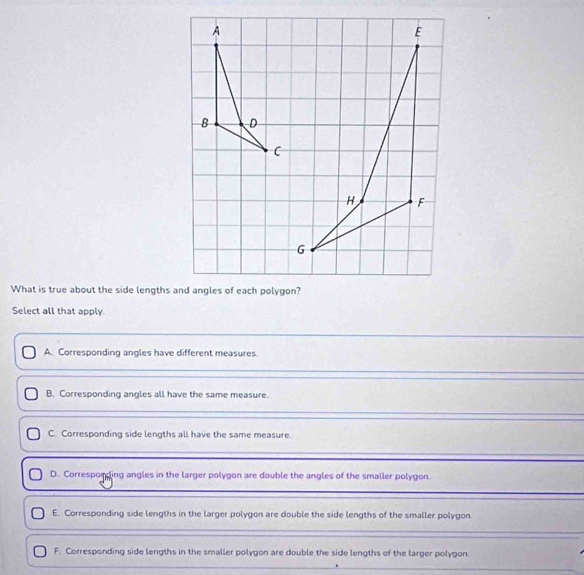 What is true about the side lengths and angles of each polygon?
Select all that apply
A. Corresponding angles have different measures.
B. Corresponding angles all have the same measure.
C. Corresponding side lengths all have the same measure
D. Corresponding angles in the larger polygon are double the angles of the smaller polygon.
E. Corresponding side lengths in the larger polygon are double the side lengths of the smaller polygon.
F. Corresponding side lengths in the smaller polygon are double the side lengths of the larger polygon.