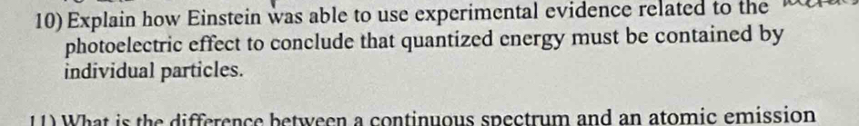 Explain how Einstein was able to use experimental evidence related to the 
photoelectric effect to conclude that quantized energy must be contained by 
individual particles. 
11) What is the difference between a continuous spectrum and an atomic emission