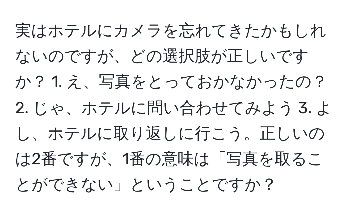 実はホテルにカメラを忘れてきたかもしれないのですが、どの選択肢が正しいですか？ 1. え、写真をとっておかなかったの？ 2. じゃ、ホテルに問い合わせてみよう 3. よし、ホテルに取り返しに行こう。正しいのは2番ですが、1番の意味は「写真を取ることができない」ということですか？