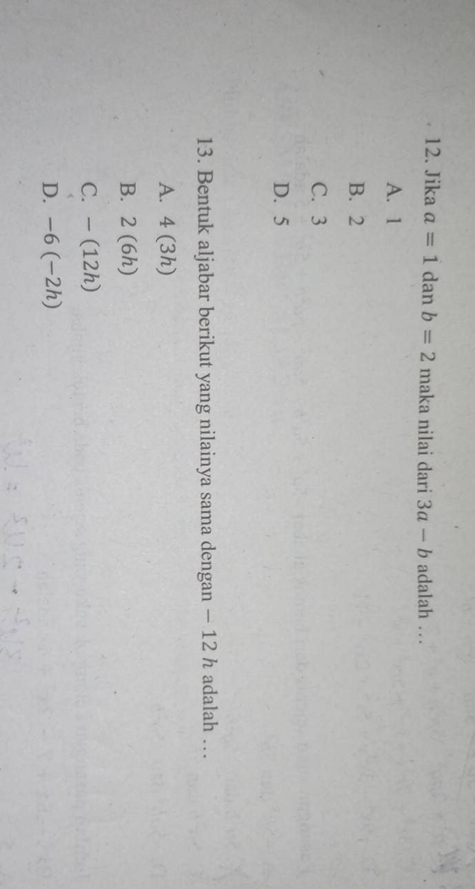 Jika a=1 dan b=2ma ka nilai dari 3a-b adalah …
A. 1
B. 2
C. 3
D. 5
13. Bentuk aljabar berikut yang nilainya sama dengan − 12 h adalah …
A. 4(3h)
B. 2(6h)
C. -(12h)
D. -6(-2h)